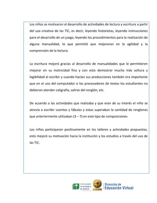 Los niños se motivaron al desarrollo de actividades de lectura y escritura a partir
del uso creativo de las TIC, es decir, leyendo historietas, leyendo instrucciones
para el desarrollo de un juego, leyendo los procedimientos para la realización de
alguna manualidad, lo que permitió que mejoraran en la agilidad y la
comprensión de la lectura.


La escritura mejoró gracias al desarrollo de manualidades que le permitieron
mejorar en su motricidad fina y con esto demostrar mucha más soltura y
legibilidad al escribir y cuando hacían sus producciones también era importante
que en el uso del computador o los procesadores de textos los estudiantes no
debieran atender caligrafía, salirse del renglón, etc.


De acuerdo a las actividades que realizaba y que eran de su interés el niño se
atrevía a escribir cuentos y fábulas y estas superaban la cantidad de renglones
que anteriormente utilizaban (3 – 7) en este tipo de composiciones


Los niños participaron positivamente en los talleres y actividades propuestas,
esto mejoró su motivación hacia la institución y los estudios a través del uso de
las TIC.
 