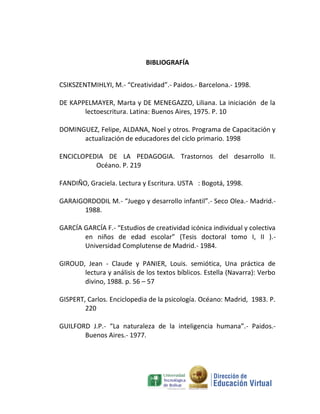BIBLIOGRAFÍA


CSIKSZENTMIHLYI, M.- “Creatividad”.- Paidos.- Barcelona.- 1998.

DE KAPPELMAYER, Marta y DE MENEGAZZO, Liliana. La iniciación de la
       lectoescritura. Latina: Buenos Aires, 1975. P. 10

DOMINGUEZ, Felipe, ALDANA, Noel y otros. Programa de Capacitación y
      actualización de educadores del ciclo primario. 1998

ENCICLOPEDIA DE LA PEDAGOGIA. Trastornos del desarrollo II.
          Océano. P. 219

FANDIÑO, Graciela. Lectura y Escritura. USTA : Bogotá, 1998.

GARAIGORDODIL M.- “Juego y desarrollo infantil”.- Seco Olea.- Madrid.-
      1988.

GARCÍA GARCÍA F.- “Estudios de creatividad icónica individual y colectiva
       en niños de edad escolar” (Tesis doctoral tomo I, II ).-
       Universidad Complutense de Madrid.- 1984.

GIROUD, Jean - Claude y PANIER, Louis. semiótica, Una práctica de
       lectura y análisis de los textos bíblicos. Estella (Navarra): Verbo
       divino, 1988. p. 56 – 57

GISPERT, Carlos. Enciclopedia de la psicología. Océano: Madrid, 1983. P.
        220

GUILFORD J.P.- “La naturaleza de la inteligencia humana”.- Paidos.-
       Buenos Aires.- 1977.
 