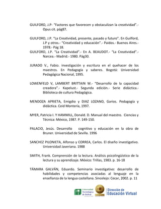 GUILFORD, J.P- “Factores que favorecen y obstaculizan la creatividad”.-
       Opus cit. pág87.

GUILFORD, J.P. “La Creatividad, presente, pasado y futuro”. En Guilford,
       J.P y otros.- “Creatividad y educación”.- Paidos.- Buenos Aires.-
       1978.- Pág 18.
GUILFORD, J.P. “La Creatividad”.- En A. BEAUDOT.- “La Creatividad”.-
       Narcea.- Madrid.- 1980. Pág30.

JURADO V., Fabio. investigación y escritura en el quehacer de los
      maestros. En Pedagogía y saberes. Bogotá: Universidad
      Pedagógica Nacional, 1995.

LOWENFELD V, LAMBERT BRITTAIN W.- “Desarrollo de la capacidad
      creadora”.- Kapelust.- Segunda edición.- Serie didáctica.-
      Biblioteca de cultura Pedagógica.

MENDOZA APRIETA, Emigdio y DIAZ LOZANO, Garios. Pedagogía y
      didáctica. Ceid Montería, 1997.

MYER, Patricia I. Y HAMMILL, Donald. D. Manual del maestro. Ciencias y
       Técnica: México, 1987. P. 149-150.

PALACIO, Jesús. Desarrollo    cognitivo y educación en la obra de
       Bruner. Universidad de Sevilla. 1996

SANCHEZ PILONIETA, Alfonso y CORREA, Carlos. El diseño investigativo.
      Universidad Javeriana. 1988

SMITH, Frank. Comprensión de la lectura. Análisis psicolingüístico de la
        lectura y su aprendizaje. México: Trillas, 1983. p. 16-18

TÁMARA GALVÁN, Eduardo. Seminario investigativo: desarrollo de
      habilidades y competencias asociadas al lenguaje en la
      enseñanza de la lengua castellana. Sincelejo: Cecar, 2002. p. 11
 