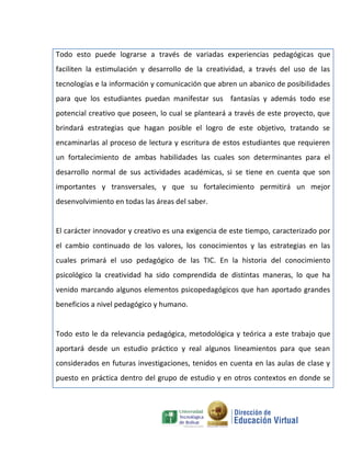 Todo esto puede lograrse a través de variadas experiencias pedagógicas que
faciliten la estimulación y desarrollo de la creatividad, a través del uso de las
tecnologías e la información y comunicación que abren un abanico de posibilidades
para que los estudiantes puedan manifestar sus fantasías y además todo ese
potencial creativo que poseen, lo cual se planteará a través de este proyecto, que
brindará estrategias que hagan posible el logro de este objetivo, tratando se
encaminarlas al proceso de lectura y escritura de estos estudiantes que requieren
un fortalecimiento de ambas habilidades las cuales son determinantes para el
desarrollo normal de sus actividades académicas, si se tiene en cuenta que son
importantes y transversales, y que su fortalecimiento permitirá un mejor
desenvolvimiento en todas las áreas del saber.


El carácter innovador y creativo es una exigencia de este tiempo, caracterizado por
el cambio continuado de los valores, los conocimientos y las estrategias en las
cuales primará el uso pedagógico de las TIC. En la historia del conocimiento
psicológico la creatividad ha sido comprendida de distintas maneras, lo que ha
venido marcando algunos elementos psicopedagógicos que han aportado grandes
beneficios a nivel pedagógico y humano.


Todo esto le da relevancia pedagógica, metodológica y teórica a este trabajo que
aportará desde un estudio práctico y real algunos lineamientos para que sean
considerados en futuras investigaciones, tenidos en cuenta en las aulas de clase y
puesto en práctica dentro del grupo de estudio y en otros contextos en donde se
 