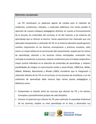 Referentes conceptuales:


C Las TIC constituyen un poderoso agente de cambio para el rediseño de
ambientes, condiciones, métodos, y materiales didácticos; han hecho posible la
aparición de nuevos enfoques pedagógicos distintos en cuanto al funcionamiento
de la escuela, los contenidos del currículo, el rol del maestro, y los entornos de
aprendizaje que se ofrecen al alumno. Varias experiencias han mostrado que una
adecuada incorporación y utilización de TIC en el entorno educativo puede generar
cambios importantes en las diversas concepciones y prácticas escolares, tales
como: un mayor énfasis en la construcción del conocimiento, respeto por los ritmos
de aprendizaje, atención a los alumnos menos aventajados, evaluación más
centrada en productos y procesos, mejores condiciones para el trabajo cooperativo,
mayor control individual en la selección de contenidos de aprendizaje, y mejores
posibilidades de integrar la comunicación verbal y visual (Poole, 1999).Cox, Webb,
Abbott, Blakeley, Beauchamp y Rhodes (2003) consideran que la integración y
utilización efectiva de las TIC en el currículo, en los procesos de enseñanza, y en los
ambientes de aprendizaje debe hacerse bajo ciertas pautas pedagógicas y
didácticas como:


• Comprender la relación entre los recursos que ofrecen las TIC y las teorías,
   conceptos y procedimientos propios de cada disciplina.
• Conocer el potencial que ofrecen las TIC para estimular la capacidad intelectual
   de los alumnos, ampliar su nivel aprendizaje en el área, y desarrollar sus
 