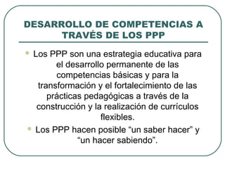 DESARROLLO DE COMPETENCIAS A
TRAVÉS DE LOS PPP
 Los PPP son una estrategia educativa para
el desarrollo permanente de las
competencias básicas y para la
transformación y el fortalecimiento de las
prácticas pedagógicas a través de la
construcción y la realización de currículos
flexibles.
 Los PPP hacen posible “un saber hacer” y
“un hacer sabiendo”.
 