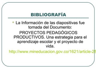 BIBLIOGRAFÍA
 La Información de las diapositivas fue
tomada del Documento:
PROYECTOS PEDAGÓGICOS
PRODUCTIVOS. Una estrategia para el
aprendizaje escolar y el proyecto de
vida.
http://www.mineducacion.gov.co/1621/article-28
 