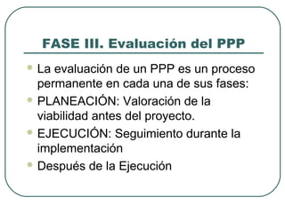 FASE III. Evaluación del PPP
 La evaluación de un PPP es un proceso
permanente en cada una de sus fases:
 PLANEACIÓN: Valoración de la
viabilidad antes del proyecto.
 EJECUCIÓN: Seguimiento durante la
implementación
 Después de la Ejecución
 