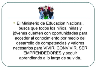  El Ministerio de Educación Nacional,
busca que todos los niños, niñas y
jóvenes cuenten con oportunidades para
acceder al conocimiento por medio del
desarrollo de competencias y valores
necesarios para VIVIR, CONVIVIR, SER
EMPRENDEDORES y seguir
aprendiendo a lo largo de su vida.
 