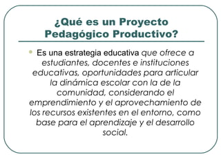 ¿Qué es un Proyecto
Pedagógico Productivo?
 Es una estrategia educativa que ofrece a
estudiantes, docentes e instituciones
educativas, oportunidades para articular
la dinámica escolar con la de la
comunidad, considerando el
emprendimiento y el aprovechamiento de
los recursos existentes en el entorno, como
base para el aprendizaje y el desarrollo
social.
 