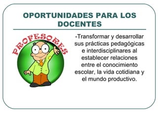OPORTUNIDADES PARA LOS
DOCENTES
-Transformar y desarrollar
sus prácticas pedagógicas
e interdisciplinares al
establecer relaciones
entre el conocimiento
escolar, la vida cotidiana y
el mundo productivo.
 