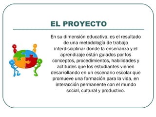 EL PROYECTO
En su dimensión educativa, es el resultado
de una metodología de trabajo
interdisciplinar donde la enseñanza y el
aprendizaje están guiados por los
conceptos, procedimientos, habilidades y
actitudes que los estudiantes vienen
desarrollando en un escenario escolar que
promueve una formación para la vida, en
interacción permanente con el mundo
social, cultural y productivo.
 