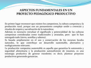 ASPECTOS FUNDAMENTALES EN UN
PROYECTO PEDAGÓGICO PRODUCTIVO
En primer lugar reconocer que existen los campesinos, la cultura campesina y la
producción rural, porque son un pensamiento complejo unido a creencias y
rituales de respeto y sacralización de la naturaleza.
Además es necesario reevaluar el significado y potencialidad de las culturas
campesinas consideradas como tradicionales y atrasadas, pero que lo han
entregado todo (tierra, semillas y saberes).
Es basada ampliamente en el uso y conservación de los recursos locales
naturales, lo que contribuye un desarrollo sustentable, alternativo y
ecológicamente relevante.
La producción campesina sustentable es aquella que garantiza la autonomía y
seguridad alimentaria y la producción autosuficiente de insumos, es una
estrategia productiva de generar excedente; es decir, plantear proyectos
productivos generando ganancias.
 