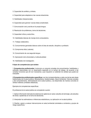3. Capacidad de análisis y síntesis.
4. Capacidad para adaptarse a las nuevas situaciones.
5. Habilidades interpersonales.
6. Capacidad para generar nuevas ideas (creatividad).
7. Comunicación oral y escrita en la propia lengua.
8. Resolución de problemas y toma de decisiones.
9. Capacidad crítica y autocrítica.
10. Habilidades básicas de manejo de la computadora.
11. Trabajo colaborativo.
12. Conocimientos generales básicos sobre el área de estudio, disciplina o profesión.
13. Compromiso ético (valores).
14. Conocimiento de una segunda lengua.
15. Apreciación de la diversidad y multiculturalidad.
16. Habilidades de investigación.
6 tipos de competencias que existen
1 Competencias profesionales: involucran un conjunto complejo de conocimientos, habilidades y
actitudes relacionadas con un desempeño esperado en el campo de trabajo, de acuerdo a las
variadas funciones que ahí son necesarias y que requieren un estándar de calidad que puede ser
evaluable.
2 Competencias profesionales específicas: son las correspondientes a cada una de las seis áreas
tradicionales de la salud pública: Bioestadística, Epidemiología, Salud Ambiental, Ciencias sociales
y del comportamiento, Administración de la salud pública, y se desarrollan de manera concreta en
ciertas materias (unidades didácticas).
Ejemplos de competencias específicas:
El profesional de la salud pública es competente cuando:
1. Aplicar información derivada de sistemas de vigilancia en salud, estudios de tamizaje y de estudios
de brote o epidemias en la toma de decisiones.
2. Interpretar los estimadores e inferencias estadísticas y su aplicación en la salud pública.
3. Diseñar, operar y evaluar intervenciones en salud ambiental orientadas a contextos y grupos de
riesgo específicos.
 