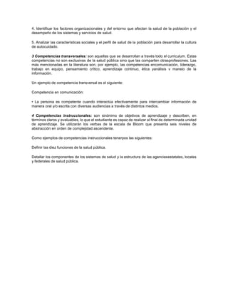 4. Identificar los factores organizacionales y del entorno que afectan la salud de la población y el
desempeño de los sistemas y servicios de salud.
5. Analizar las características sociales y el perfil de salud de la población para desarrollar la cultura
de autocuidado.
3 Competencias transversales: son aquellas que se desarrollan a través todo el curriculum. Estas
competencias no son exclusivas de la salud pública sino que las comparten otrasprofesiones. Las
más mencionadas en la literatura son, por ejemplo, las competencias encomunicación, liderazgo,
trabajo en equipo, pensamiento crítico, aprendizaje continuo, ética yanálisis v maneio de la
información.
Un ejemplo de competencia transversal es el siguiente:
Competencia en comunicación:
• La persona es competente cuando interactúa efectivamente para intercambiar información de
manera oral y/o escrita con diversas audiencias a través de distintos medios.
4 Competencias instruccionales: son sinónimo de objetivos de aprendizaje y describen, en
términos claros y evaluables, lo que el estudiante es capaz de realizar al final de determinada unidad
de aprendizaje. Se utilizarán los verbas de la escala de Bloom que presenta seis niveles de
abstracción en orden de complejidad ascendente.
Como ejemplos de competencias instruccionales tenerpos las siguientes:
Definir las diez funciones de la salud pública.
Detallar los componentes de los sistemas de salud y la estructura de las agenciasestatales, locales
y federales de salud pública.
 