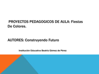 PROYECTOS PEDAGOGICOS DE AULA: Fiestas
De Colores.


AUTORES: Construyendo Futuro

      Institución Educativa Beatriz Gómez de Pérez
 