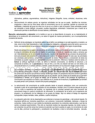 2
informativos, poéticos, argumentativos, instructivos), imágenes (fotografía, íconos, símbolos), situaciones, entre
otros
Reconocimiento de saberes previos: se organizan actividades con las que se pueda identificar las nociones,
imaginarios o ideas que los niños tienen sobre el conocimiento que se va a aprender, también se reconocen las
habilidades y destrezas del grupo de niños con el que se va a llevar a cabo el proyecto. Estas actividades pueden
ser orientadas a través diálogos, encuestas, pruebas diagnósticas, entrevistas o situaciones que a través de la
observación permitan la identificación de esos saberes y habilidades.
Ejecución, estructuración y valoración: en la medida en que se va desarrollando el proyecto, se va materializando el
aprendizaje en la construcción del conocimiento y se valora lo logrado de manera permanente y con el acompañamiento
constante del docente.
Definición de las estrategias: es importante aclarar que al definir una estrategia no se está siguiendo un recetario, es
más, como lo dice Solé interpretando a Valls, una sospecha inteligente y arriesgada acerca del camino que se va a
tomar, una experiencia en la que se toman decisiones pedagógicas para que los niños logren el aprendizaje.
Desde esta perspectiva se sugiere una secuencia de actividades cuyas características permitan que el niño resuelva
la pregunta orientadora del proyecto o el objetivo de aprendizaje, a través de experiencias reales y cercanas que
van materializándose con la construcción de productos, resultado del desarrollo de sus procesos de pensamiento,
de la estructuración del conocimiento y de la interacción vivida en el trabajo en grupo. En este caso, las actividades
son orientadas para la lectura, comprensión y producción de textos. Para la lectura y comprensión de textos las
actividades se pueden organizar en pre-lectura buscando la predicción, inferencia e hipótesis sobre los textos, en
lectura se atribuye significado al texto, se define la intención comunicativa, se identifica la estructura y se
comprende el sentido y en la pos-lectura se lleva al niño y a la niña a la relación del texto con otro textos, a la
ubicación del texto en un contexto definido y también, puede articularse con la producción de sus propios textos.
Las actividades orientadas a la producción textual pasan por la planeación en la que resulta importante preguntarse
por la intención comunicativa, el lector, la estructura, el estilo, las ideas de desarrollo, etc; la escritura actividades
de construcción del escrito que permita el manejo de la lengua desde una perspectiva discursiva donde la gramática
esté pensada a partir de las exigencias del texto que se va a escribir, que se cuente con la revisión por un par lector
(compañeros o familia), por el grupo de trabajo, por el docente, en cuanto a los procesos de signficación y
comunicación que subyacen en el texto y que colaboran en el proceso de re-escritura y la publicación que también
se puede pensar como producto, inclusive del proyecto pedagógico.
La estructuración del conocimiento es posible pensarla desde el proyecto pedagógico como una construcción
constante a partir de los aprendizajes logrados con las estrategias o también como un producto después de que el
niño ha vivido la experiencia del proyecto, es importante que la actividad pensada para esta concreción del
conocimiento tenga en cuenta la recolección de información, la contrastación de la teoría con la experiencia del
proyecto y la socialización de los hallazgos en los grupos de trabajo. Aquí es valioso el trabajo de esquemas
conceptuales (mapas mentales, redes, paralelos, cuadros sinópticos)
• La evaluación parte del o de los desempeños que evidencian el proceso de aprendizaje y del producto logrado. Es
importante definirla por momentos específicos y por productos, involucrando habilidades, destrezas y manejo de
contenidos. Implica verificar en qué medida los estudiantes aprendieron los contenidos seleccionados y qué tipo de
cambio conceptual experimentaron. Para ello es importante analizar las respuestas logradas, las dudas nuevas o
aún presentes nos permite revisar las maneras de aprender que fueron puestas en juego y la conveniencia de cada
una de ellas, promover la participación y socialización de resultados a toda la comunidad educativa (escuela,
 