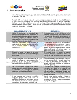 3
padres, docentes, estudiantes y otros grupos de la comunidad o localidad), según la significación social e impacto
que el proyecto pudo tener.
Evaluación de la experiencia: es importante programar un espacio de presentación de los productos del proyecto
con una actividad que permita que cada uno de los actores del proyecto expresen sus sentires, aprendizajes,
dificultades y logros. Esta evaluación se centra en la experiencia vivida en el proyecto y permite que el docente
reflexione sobre sus prácticas no con la mirada única de su trabajo sino con la participación de niños, familiares
involucrados, miembros de la comunidad.
BONDADES DEL PROYECTO PRECAUCIONES
 Fortalece la enseñanza y el aprendizaje por
competencias porque hace viable el desarrollo de
habilidades, capacidades, valores y potencialidades
individuales y grupales en ambientes reales de
aprendizaje, con actuaciones concretas en las que
se visibiliza el conocimiento construido.
 Se necesita claridad por parte del docente, de los
estándares de competencias, el nivel de enseñanza
y el objetivo de aprendizaje que va a tener en
cuenta a la hora de definir el proyecto pedagógico
con los niños.
 El ambiente de aprendizaje que se promueve en
esta propuesta se basa en los intereses de los
niños, la experiencia concreta de aprendizaje y el
trabajo en grupo.
 Las actividades son dispositivos del aprendizaje
pero la construcción de conocimiento y saberes
para la actuación en contexto es el norte del
proyecto, el maestro debe tener cautela, pues el
niño se puede quedar en la actividad (hacer) y no
relacionarlo con el conocimiento (saber)
 El trabajo en grupo y el apoyo de la familia
fortalece el interés del niño y su responsabilidad por
el aprendizaje.
 Es necesario formar en valores de respeto,
solidaridad, tolerancia y convivencia para que la
experiencia con el otro sea formativa y estimule el
aprendizaje.
 El proyecto propicia la comunicación abierta en un
ambiente de confianza en la que se escuchan las
inquietudes de los niños y su participación
enriquece el desarrollo del aprendizaje.
 Es importante que el docente esté atento a la forma
como se va desarrollando el proyecto para oriente
su curso sin desbordarse en información, en
tiempos, que puedan perjudicar el alcance del
objetivo de aprendizaje.
 Este tipo de propuesta permite que el maestro
ponga en juego su preparación disciplinar, su estilo
de enseñanza, su estrategia e intención
pedagógica y los recursos pedagógicos.
 Exige preparación conceptual, conocimiento de la
información que circula en el desarrollo del
proyecto, manejo conceptual y de contenido de los
materiales de apoyo y capacidad de liderazgo para
la mediación en las discusiones propias del trabajo
grupal y por proyectos.
 Es una propuesta que promueve la reflexión
pedagógica, porque hace más visible la
participación del estudiante y la mirada del docente
como mediador provoca una serie de procesos
interesantes de estudiar desde la práctica de aula.
 Dirigir la mirada reflexiva, analítica y crítica a los
procesos de aprendizaje provocados por las
actividades del proyecto y no a la actividad aislada
del propósito pedagógico.
 