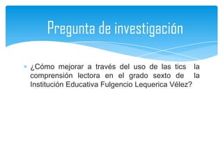 Pregunta de investigación

¿Cómo mejorar a través del uso de las tics la
comprensión lectora en el grado sexto de la
Institución Educativa Fulgencio Lequerica Vélez?
 