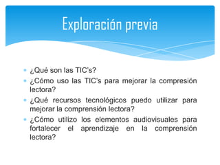 Exploración previa

¿Qué son las TIC’s?
¿Cómo uso las TIC’s para mejorar la compresión
lectora?
¿Qué recursos tecnológicos puedo utilizar para
mejorar la comprensión lectora?
¿Cómo utilizo los elementos audiovisuales para
fortalecer el aprendizaje en la comprensión
lectora?
 