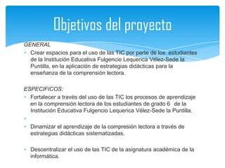 Objetivos del proyecto
GENERAL
  Crear espacios para el uso de las TIC por parte de los estudiantes
  de la Institución Educativa Fulgencio Lequerica Vélez-Sede la
  Puntilla, en la aplicación de estrategias didácticas para la
  enseñanza de la comprensión lectora.

ESPECIFICOS:
  Fortalecer a través del uso de las TIC los procesos de aprendizaje
  en la comprensión lectora de los estudiantes de grado 6 de la
  Institución Educativa Fulgencio Lequerica Vélez-Sede la Puntilla.

  Dinamizar el aprendizaje de la compresión lectora a través de
  estrategias didácticas sistematizadas.

  Descentralizar el uso de las TIC de la asignatura académica de la
  informática.
 