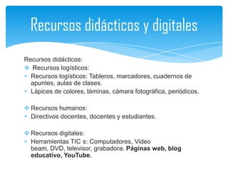 Recursos didácticos y digitales
Recursos didácticos:
 Recursos logísticos:
  Recursos logísticos: Tableros, marcadores, cuadernos de
  apuntes, aulas de clases.
  Lápices de colores, láminas, cámara fotográfica, periódicos.

 Recursos humanos:
  Directivos docentes, docentes y estudiantes.

 Recursos digitales:
  Herramientas TIC s: Computadores, Video
  beam, DVD, televisor, grabadora. Páginas web, blog
  educativo, YouTube.
 