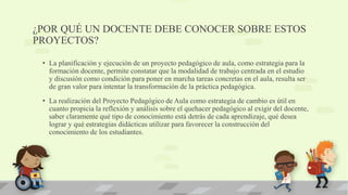 ¿POR QUÉ UN DOCENTE DEBE CONOCER SOBRE ESTOS
PROYECTOS?
• La planificación y ejecución de un proyecto pedagógico de aula, como estrategia para la
formación docente, permite constatar que la modalidad de trabajo centrada en el estudio
y discusión como condición para poner en marcha tareas concretas en el aula, resulta ser
de gran valor para intentar la transformación de la práctica pedagógica.
• La realización del Proyecto Pedagógico de Aula como estrategia de cambio es útil en
cuanto propicia la reflexión y análisis sobre el quehacer pedagógico al exigir del docente,
saber claramente qué tipo de conocimiento está detrás de cada aprendizaje, qué desea
lograr y qué estrategias didácticas utilizar para favorecer la construcción del
conocimiento de los estudiantes.
 
