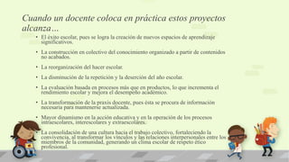 Cuando un docente coloca en práctica estos proyectos
alcanza…
• El éxito escolar, pues se logra la creación de nuevos espacios de aprendizaje
significativos.
• La construcción en colectivo del conocimiento organizado a partir de contenidos
no acabados.
• La reorganización del hacer escolar.
• La disminución de la repetición y la deserción del año escolar.
• La evaluación basada en procesos más que en productos, lo que incrementa el
rendimiento escolar y mejora el desempeño académico.
• La transformación de la praxis docente, pues ésta se procura de información
necesaria para mantenerse actualizada.
• Mayor dinamismo en la acción educativa y en la operación de los procesos
intraescolares, interescolares y extraescolares.
• La consolidación de una cultura hacia el trabajo colectivo, fortaleciendo la
convivencia, al transformar los vínculos y las relaciones interpersonales entre los
miembros de la comunidad, generando un clima escolar de respeto ético
profesional.
 