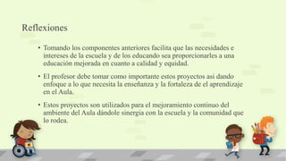 Reflexiones
• Tomando los componentes anteriores facilita que las necesidades e
intereses de la escuela y de los educando sea proporcionarles a una
educación mejorada en cuanto a calidad y equidad.
• El profesor debe tomar como importante estos proyectos asi dando
enfoque a lo que necesita la enseñanza y la fortaleza de el aprendizaje
en el Aula.
• Estos proyectos son utilizados para el mejoramiento continuo del
ambiente del Aula dándole sinergia con la escuela y la comunidad que
lo rodea.
 