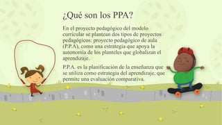 ¿Qué son los PPA?
En el proyecto pedagógico del modelo
curricular se plantean dos tipos de proyectos
pedagógicos: proyecto pedagógico de aula
(P.P.A), como una estrategia que apoya la
autonomía de los planteles que globalizan el
aprendizaje.
P.P.A. es la planificación de la enseñanza que
se utiliza como estrategia del aprendizaje, que
permite una evaluación comparativa.
 