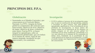 PRINCIPIOS DEL P.P.A.
Globalización
• Sustentados en el Modelo Curricular y por
consecuencia en el Currículo Básico
Nacional, Los P.P.A. integran de forma
global los componentes del currículo (ejes
transversales, objetivos de nivel, objetivos
de etapas, objetivos de áreas, evaluación,
entre otros). Con los P.P.A. se busca
integral los aprendizajes, sobre un
planteamiento globalizador, que con énfasis
en el sistema de valores, logra de una
manera integrada, incorporar los ejes
transversales y los contenidos.
Investigación
• El P.P.A enfatiza el proceso de la investigación como
una vía para la construcción del aprendizaje, estimula
a investigar no para conocer, sino para producir
aprendizajes significativos. Con la formulación de un
problema de investigación, se busca dentro del
espacio mismo de la experiencia de los alumnos, se
pueden integran en un solo proceso global los
contenidos de las áreas académicas, permitiendo a su
vez, una relación en el conjunto de los contenidos de
dichas áreas, brindando así la posibilidad de una
visión general de los temas de investigación y evitado
al mismo tiempo una fragmentación o parcelamiento
del conocimiento
 