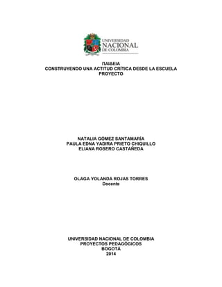 ΠΑΙΔΕΙΑ CONSTRUYENDO UNA ACTITUD CRÍTICA DESDE LA ESCUELA 
PROYECTO 
NATALIA GÓMEZ SANTAMARÍA 
PAULA EDNA YADIRA PRIETO CHIQUILLO 
ELIANA ROSERO CASTAÑEDA 
OLAGA YOLANDA ROJAS TORRES 
Docente 
UNIVERSIDAD NACIONAL DE COLOMBIA PROYECTOS PEDAGÓGICOS BOGOTÁ 2014 
 