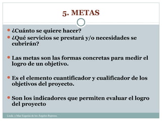 5. METAS
 ¿Cuánto se quiere hacer?
 ¿Qué servicios se prestará y/o necesidades se

cubrirán?

 Las metas son las formas concretas para medir el

logro de un objetivo.

 Es el elemento cuantificador y cualificador de los

objetivos del proyecto.

 Son los indicadores que permiten evaluar el logro

del proyecto

Licda. y Mae Eugenia de los Ángeles Repreza.

 