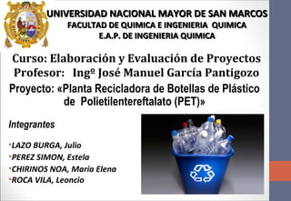 Proyecto: «Planta Recicladora de Botellas de Plástico
de Polietilentereftalato (PET)»
Integrantes
•LAZO BURGA, Julio
•PEREZ SIMON, Estela
•CHIRINOS NOA, María Elena
•ROCA VILA, Leoncio
UNIVERSIDAD NACIONAL MAYOR DE SAN MARCOSUNIVERSIDAD NACIONAL MAYOR DE SAN MARCOS
FACULTAD DE QUIMICA E INGENIERIA QUIMICAFACULTAD DE QUIMICA E INGENIERIA QUIMICA
E.A.P. DE INGENIERIA QUIMICAE.A.P. DE INGENIERIA QUIMICA
Curso: Elaboración y Evaluación de Proyectos
Profesor: Ingº José Manuel García Pantigozo
 