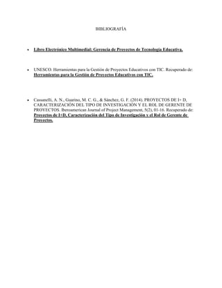 BIBLIOGRAFÍA
 Libro Electrónico Multimedial: Gerencia de Proyectos de Tecnología Educativa.
 UNESCO. Herramientas para la Gestión de Proyectos Educativos con TIC. Recuperado de:
Herramientas para la Gestión de Proyectos Educativos con TIC.
 Cassanelli, A. N., Guarino, M. C. G., & Sánchez, G. F. (2014). PROYECTOS DE I+ D,
CARACTERIZACIÓN DEL TIPO DE INVESTIGACIÓN Y EL ROL DE GERENTE DE
PROYECTOS. Iberoamerican Journal of Project Management, 5(2), 01-16. Recuperado de:
Proyectos de I+D, Caracterización del Tipo de Investigación y el Rol de Gerente de
Proyectos.
 