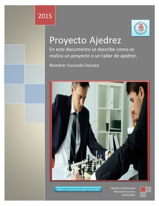 Proyecto Ajedrez
En este documento se describe como se
realiza un proyecto o un taller de ajedrez.
Nombre: Facundo Donato
2015
CátedraClaudiaIsola
Monseñorterrero
01/01/2015
Materia: proyectosorganizacionales
 