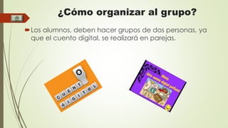 ¿Cómo organizar al grupo? 
Los alumnos, deben hacer grupos de dos personas, ya 
que el cuento digital, se realizará en parejas. 
 