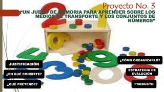 Proyecto No. 3 
“UN JUEGO DE MEMORIA PARA APRENDER SOBRE LOS 
MEDIOS DE TRANSPORTE Y LOS CONJUNTOS DE 
NÚMEROS” 
JUSTIFICACIÓN 
¿EN QUÉ CONSISTE? 
¿CÓMO ORGANIZARLO? 
ESTRATEGIA DE 
EVALUCIÓN 
¿QUÉ PRETENDE? PRODUCTO 
 