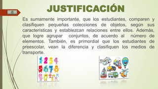 JUSTIFICACIÓN 
Es sumamente importante, que los estudiantes, comparen y 
clasifiquen pequeñas colecciones de objetos, según sus 
características y establezcan relaciones entre ellos. Además, 
que logre agrupar conjuntos, de acuerdo al número de 
elementos. También, es primordial que los estudiantes de 
preescolar, vean la diferencia y clasifiquen los medios de 
transporte. 
 