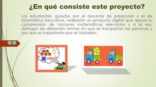 ¿En qué consiste este proyecto? 
Los estudiantes, guiados por el docente de preescolar y el de 
Informática Educativa, realizarán un producto digital que apoye su 
comprensión de nociones matemáticas relevantes y a la vez, 
distingan las diferentes formas en que se transportan las personas y 
por qué es importante que se trasladen. 
 