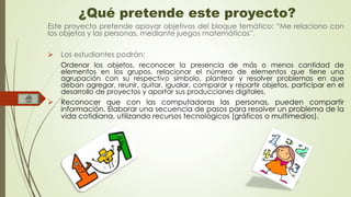 ¿Qué pretende este proyecto? 
Este proyecto pretende apoyar objetivos del bloque temático: “Me relaciono con 
los objetos y las personas, mediante juegos matemáticos”. 
 Los estudiantes podrán: 
Ordenar los objetos, reconocer la presencia de más o menos cantidad de 
elementos en los grupos, relacionar el número de elementos que tiene una 
agrupación con su respectivo símbolo, plantear y resolver problemas en que 
deban agregar, reunir, quitar, igualar, comparar y repartir objetos, participar en el 
desarrollo de proyectos y aportar sus producciones digitales. 
 Reconocer que con las computadoras las personas, pueden compartir 
información. Elaborar una secuencia de pasos para resolver un problema de la 
vida cotidiana, utilizando recursos tecnológicos (gráficos o multimedios). 
 