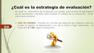 ¿Cuál es la estrategia de evaluación? 
Se usará un instrumento de evaluación por pareja, para evaluar el desempeño 
de los estudiantes y también para evaluar la calidad de sus productos. Dicho 
instrumento se llama: 
 LISTA DE CONTROL: Consiste en una lista de aspectos por observar, para los 
cuales se registra, la apreciación o no, de la tarea o logro observado. Se 
colocará SI o NO, según corresponda. 
 
