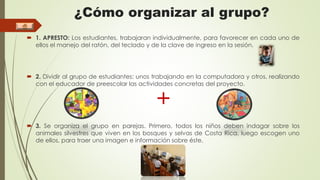 ¿Cómo organizar al grupo? 
 1. APRESTO: Los estudiantes, trabajaran individualmente, para favorecer en cada uno de 
ellos el manejo del ratón, del teclado y de la clave de ingreso en la sesión. 
 2. Dividir al grupo de estudiantes: unos trabajando en la computadora y otros, realizando 
con el educador de preescolar las actividades concretas del proyecto. 
+ 
 3. Se organiza el grupo en parejas. Primero, todos los niños deben indagar sobre los 
animales silvestres que viven en los bosques y selvas de Costa Rica, luego escogen uno 
de ellos, para traer una imagen e información sobre éste. 
 