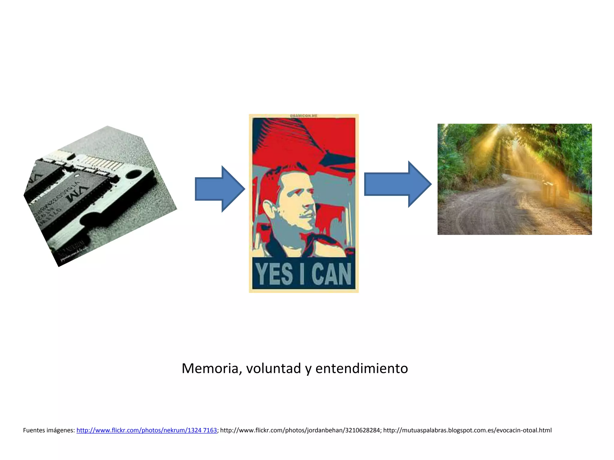 Memoria, voluntad y entendimiento
Fuentes imágenes: http://www.flickr.com/photos/nekrum/1324 7163; http://www.flickr.com/photos/jordanbehan/3210628284; http://mutuaspalabras.blogspot.com.es/evocacin-otoal.html
 