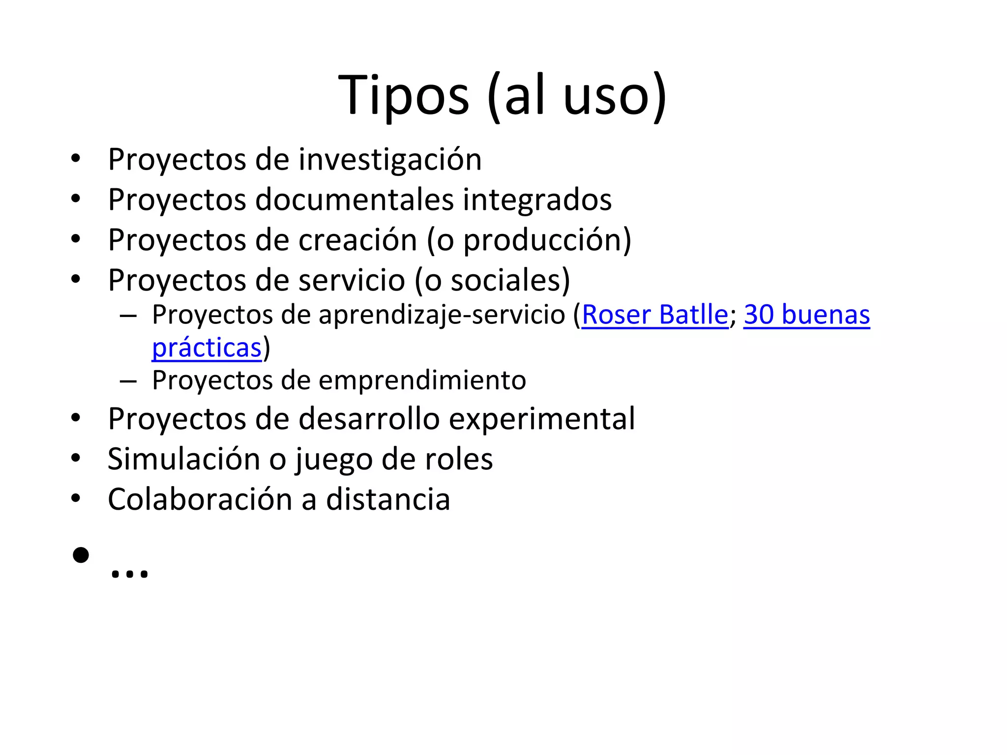 Tipos (al uso)
• Proyectos de investigación
• Proyectos documentales integrados
• Proyectos de creación (o producción)
• Proyectos de servicio (o sociales)
– Proyectos de aprendizaje-servicio (Roser Batlle; 30 buenas
prácticas)
– Proyectos de emprendimiento
• Proyectos de desarrollo experimental
• Simulación o juego de roles
• Colaboración a distancia
• …
 