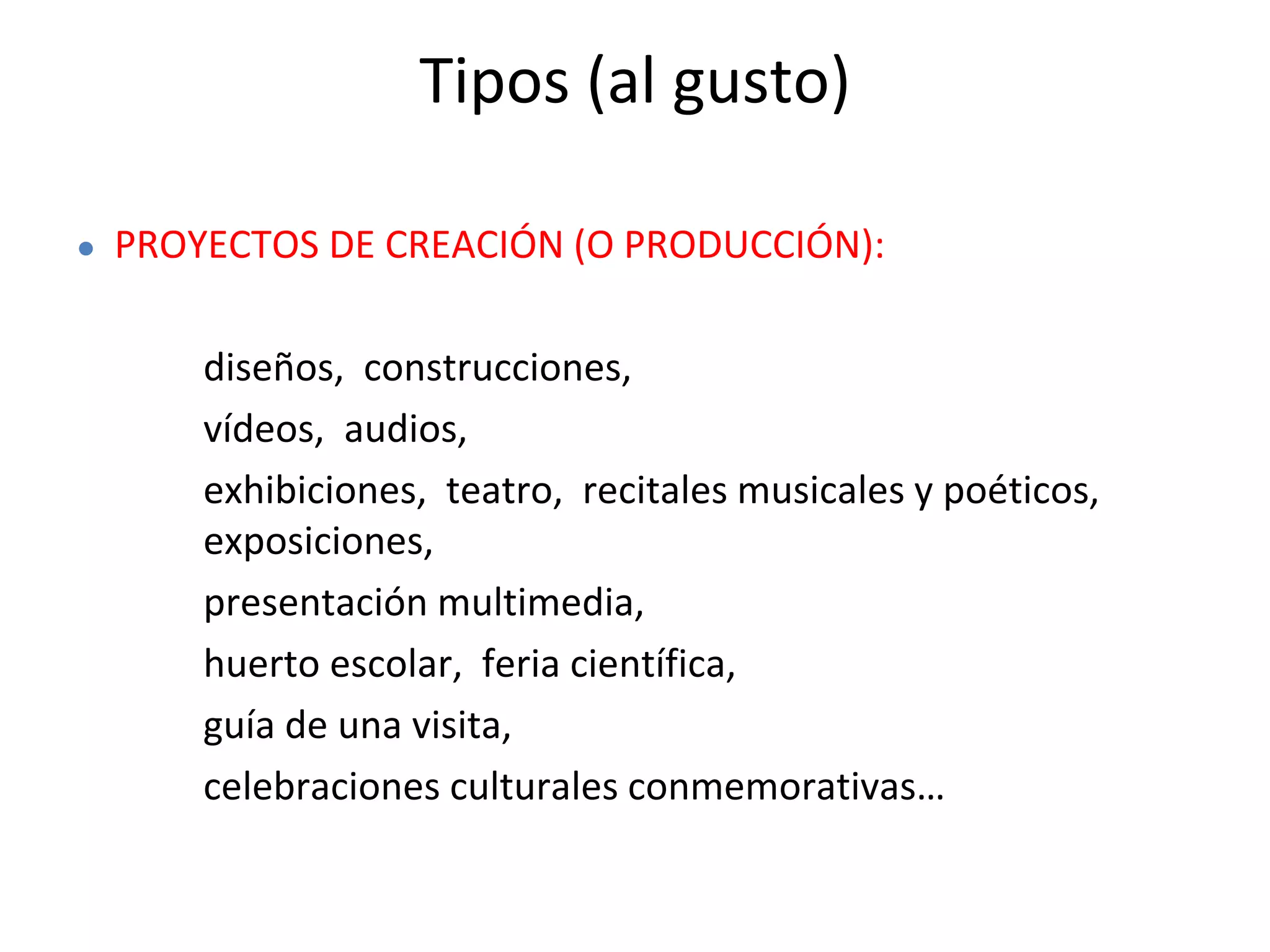 Tipos (al gusto)
● PROYECTOS DE CREACIÓN (O PRODUCCIÓN):
diseños, construcciones,
vídeos, audios,
exhibiciones, teatro, recitales musicales y poéticos,
exposiciones,
presentación multimedia,
huerto escolar, feria científica,
guía de una visita,
celebraciones culturales conmemorativas…
 