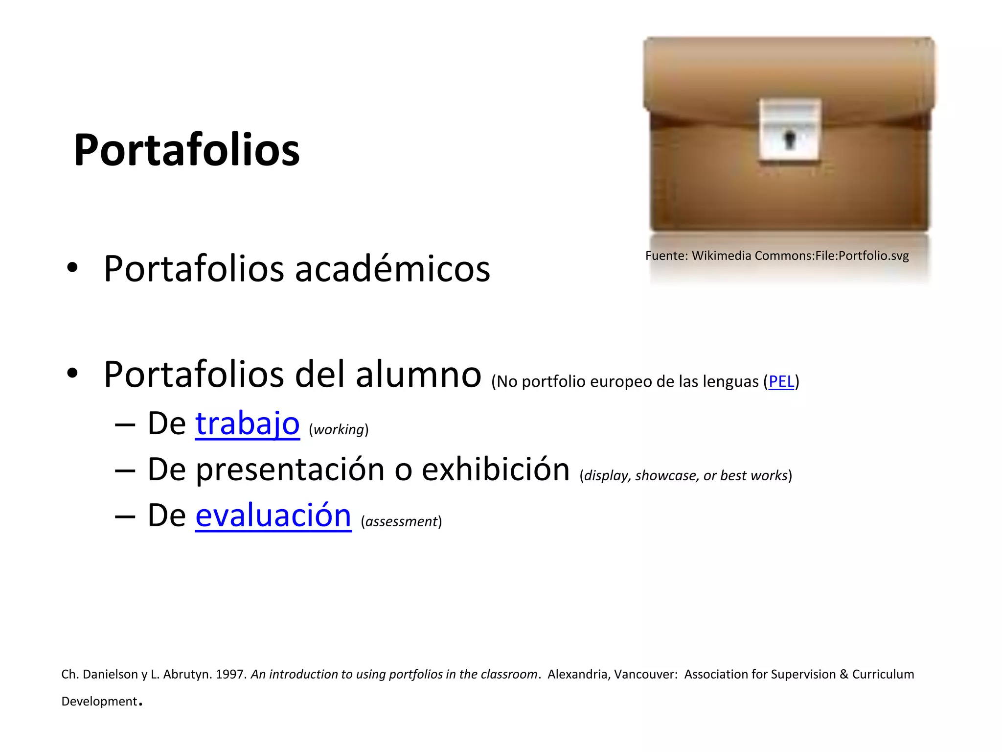 • Portafolios académicos
• Portafolios del alumno (No portfolio europeo de las lenguas (PEL)
– De trabajo (working)
– De presentación o exhibición (display, showcase, or best works)
– De evaluación (assessment)
Ch. Danielson y L. Abrutyn. 1997. An introduction to using portfolios in the classroom. Alexandria, Vancouver: Association for Supervision & Curriculum
Development.
Portafolios
Fuente: Wikimedia Commons:File:Portfolio.svg
 