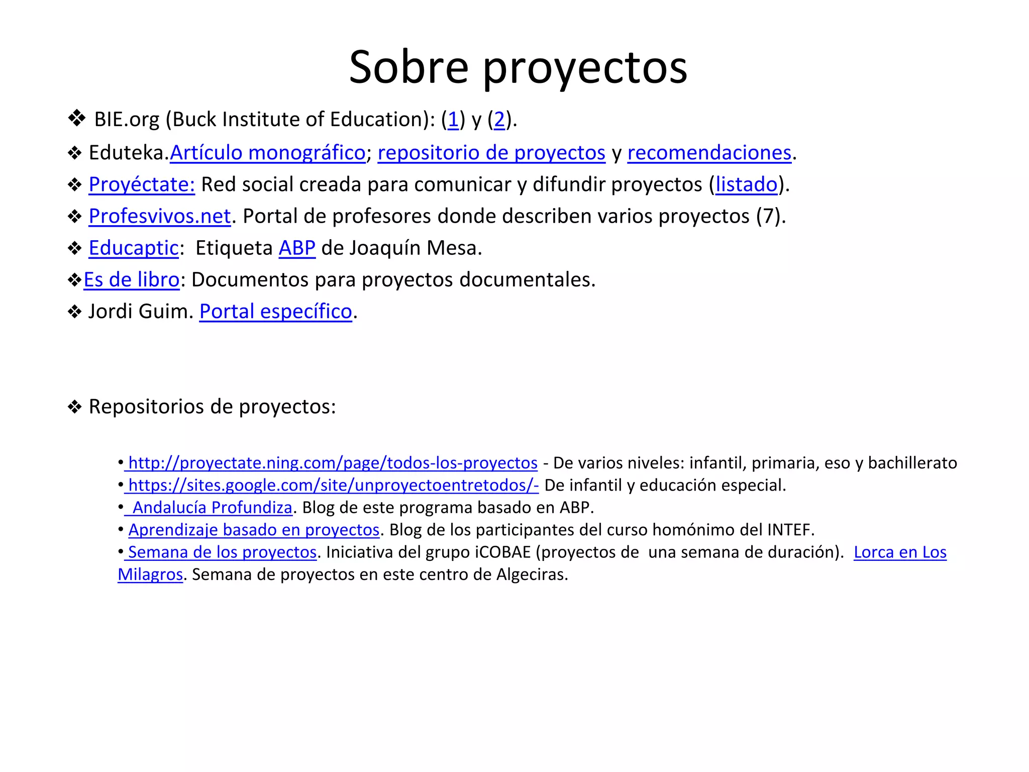 Sobre proyectos
❖ BIE.org (Buck Institute of Education): (1) y (2).
❖ Eduteka.Artículo monográfico; repositorio de proyectos y recomendaciones.
❖ Proyéctate: Red social creada para comunicar y difundir proyectos (listado).
❖ Profesvivos.net. Portal de profesores donde describen varios proyectos (7).
❖ Educaptic: Etiqueta ABP de Joaquín Mesa.
❖Es de libro: Documentos para proyectos documentales.
❖ Jordi Guim. Portal específico.
❖ Repositorios de proyectos:
• http://proyectate.ning.com/page/todos-los-proyectos - De varios niveles: infantil, primaria, eso y bachillerato
• https://sites.google.com/site/unproyectoentretodos/- De infantil y educación especial.
• Andalucía Profundiza. Blog de este programa basado en ABP.
• Aprendizaje basado en proyectos. Blog de los participantes del curso homónimo del INTEF.
• Semana de los proyectos. Iniciativa del grupo iCOBAE (proyectos de una semana de duración). Lorca en Los
Milagros. Semana de proyectos en este centro de Algeciras.
 