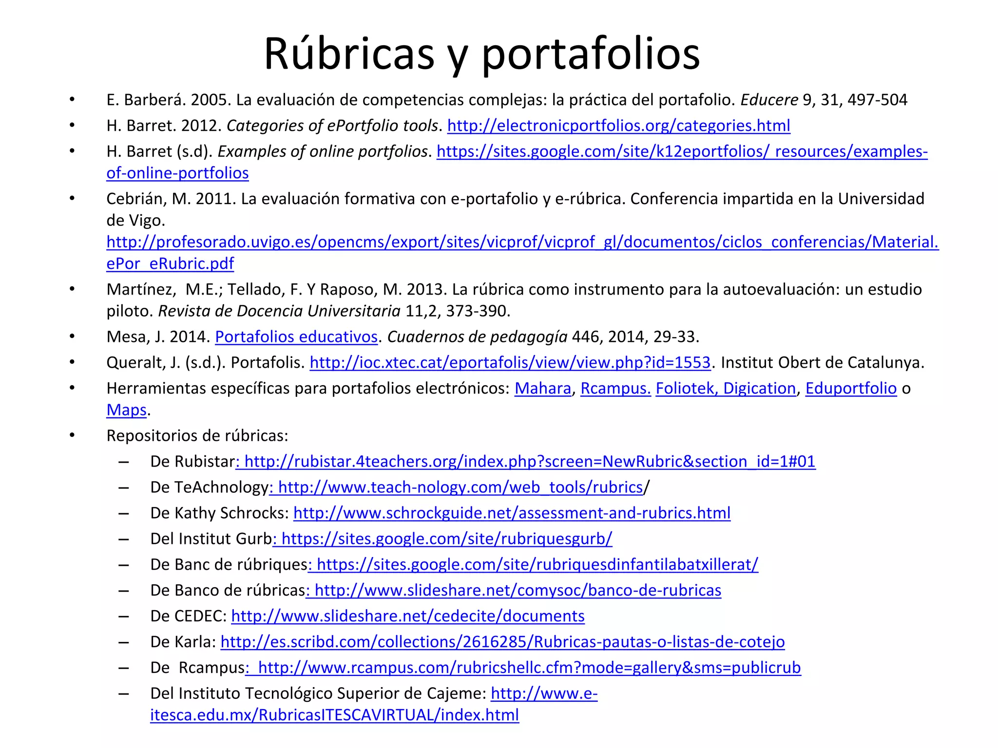 • E. Barberá. 2005. La evaluación de competencias complejas: la práctica del portafolio. Educere 9, 31, 497-504
• H. Barret. 2012. Categories of ePortfolio tools. http://electronicportfolios.org/categories.html
• H. Barret (s.d). Examples of online portfolios. https://sites.google.com/site/k12eportfolios/ resources/examples-
of-online-portfolios
• Cebrián, M. 2011. La evaluación formativa con e-portafolio y e-rúbrica. Conferencia impartida en la Universidad
de Vigo.
http://profesorado.uvigo.es/opencms/export/sites/vicprof/vicprof_gl/documentos/ciclos_conferencias/Material.
ePor_eRubric.pdf
• Martínez, M.E.; Tellado, F. Y Raposo, M. 2013. La rúbrica como instrumento para la autoevaluación: un estudio
piloto. Revista de Docencia Universitaria 11,2, 373-390.
• Mesa, J. 2014. Portafolios educativos. Cuadernos de pedagogía 446, 2014, 29-33.
• Queralt, J. (s.d.). Portafolis. http://ioc.xtec.cat/eportafolis/view/view.php?id=1553. Institut Obert de Catalunya.
• Herramientas específicas para portafolios electrónicos: Mahara, Rcampus. Foliotek, Digication, Eduportfolio o
Maps.
• Repositorios de rúbricas:
– De Rubistar: http://rubistar.4teachers.org/index.php?screen=NewRubric&section_id=1#01
– De TeAchnology: http://www.teach-nology.com/web_tools/rubrics/
– De Kathy Schrocks: http://www.schrockguide.net/assessment-and-rubrics.html
– Del Institut Gurb: https://sites.google.com/site/rubriquesgurb/
– De Banc de rúbriques: https://sites.google.com/site/rubriquesdinfantilabatxillerat/
– De Banco de rúbricas: http://www.slideshare.net/comysoc/banco-de-rubricas
– De CEDEC: http://www.slideshare.net/cedecite/documents
– De Karla: http://es.scribd.com/collections/2616285/Rubricas-pautas-o-listas-de-cotejo
– De Rcampus: http://www.rcampus.com/rubricshellc.cfm?mode=gallery&sms=publicrub
– Del Instituto Tecnológico Superior de Cajeme: http://www.e-
itesca.edu.mx/RubricasITESCAVIRTUAL/index.html
Rúbricas y portafolios
 