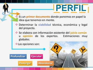 17
 Es un primer documento donde ponemos en papel la
idea que tenemos en mente.
 Determinar la viabilidad técnica, económica y legal
del proyecto.
 Se elabora con información existente del juicio común
u opinión de los expertos. Estimaciones muy
globales.
Las opciones son:
Profundizar Ejecutar
Postergar
PERFIL
Abandonar
 