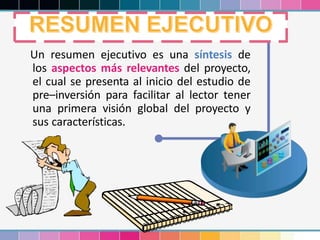 Un resumen ejecutivo es una síntesis de
los aspectos más relevantes del proyecto,
el cual se presenta al inicio del estudio de
pre–inversión para facilitar al lector tener
una primera visión global del proyecto y
sus características.
 