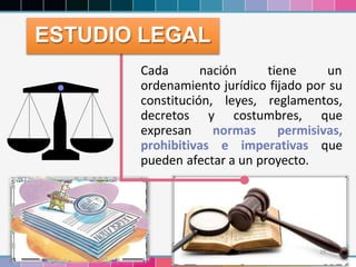 29
Cada nación tiene un
ordenamiento jurídico fijado por su
constitución, leyes, reglamentos,
decretos y costumbres, que
expresan normas permisivas,
prohibitivas e imperativas que
pueden afectar a un proyecto.
ESTUDIO LEGAL
 