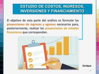 30
El objetivo de esta parte del análisis es formular las
proyecciones de ingresos y egresos necesarias para,
posteriormente, realizar las proyecciones de estados
financieros que correspondan.
ESTUDIO DE COSTOS, INGRESOS,
INVERSIONES Y FINANCIAMIENTO
Enrique
 