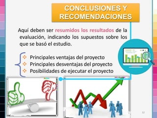 32
Aquí deben ser resumidos los resultados de la
evaluación, indicando los supuestos sobre los
que se basó el estudio.
 Principales ventajas del proyecto
 Principales desventajas del proyecto
 Posibilidades de ejecutar el proyecto
CONCLUSIONES Y
RECOMENDACIONES
 